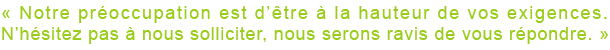  « Notre préoccupation est d’être à la hauteur de vos exigences. N’hésitez pas à nous solliciter, nous serons ravis de vous répondre. »